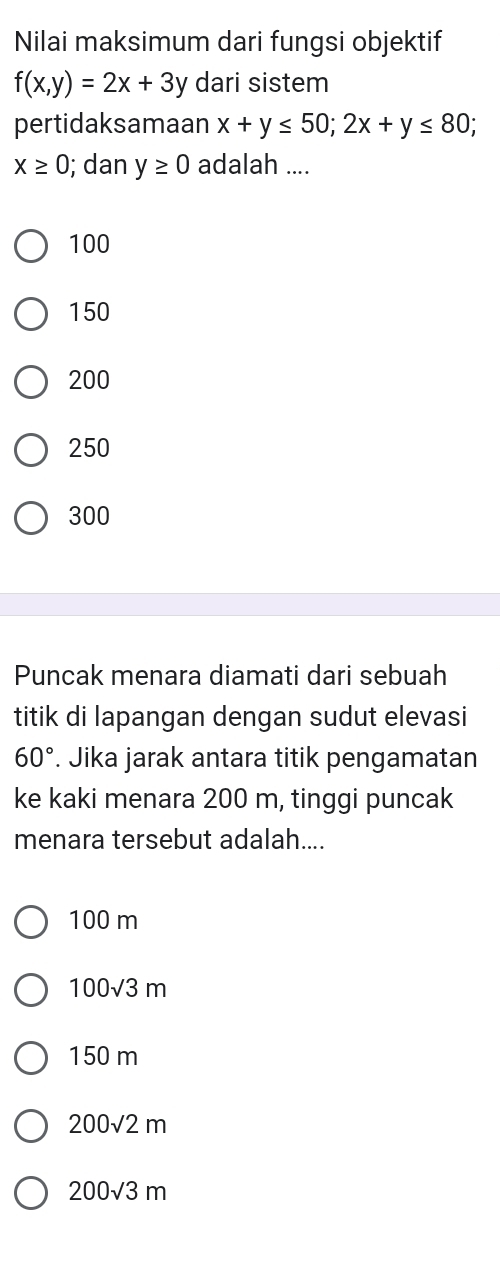 Nilai maksimum dari fungsi objektif
f(x,y)=2x+3y dari sistem
pertidaksamaan x+y≤ 50; 2x+y≤ 80;
x≥ 0; dan y≥ 0 adalah ....
100
150
200
250
300
Puncak menara diamati dari sebuah
titik di lapangan dengan sudut elevasi
60°. Jika jarak antara titik pengamatan
ke kaki menara 200 m, tinggi puncak
menara tersebut adalah....
100 m
100√3 m
150 m
200√2 m
200√3 m