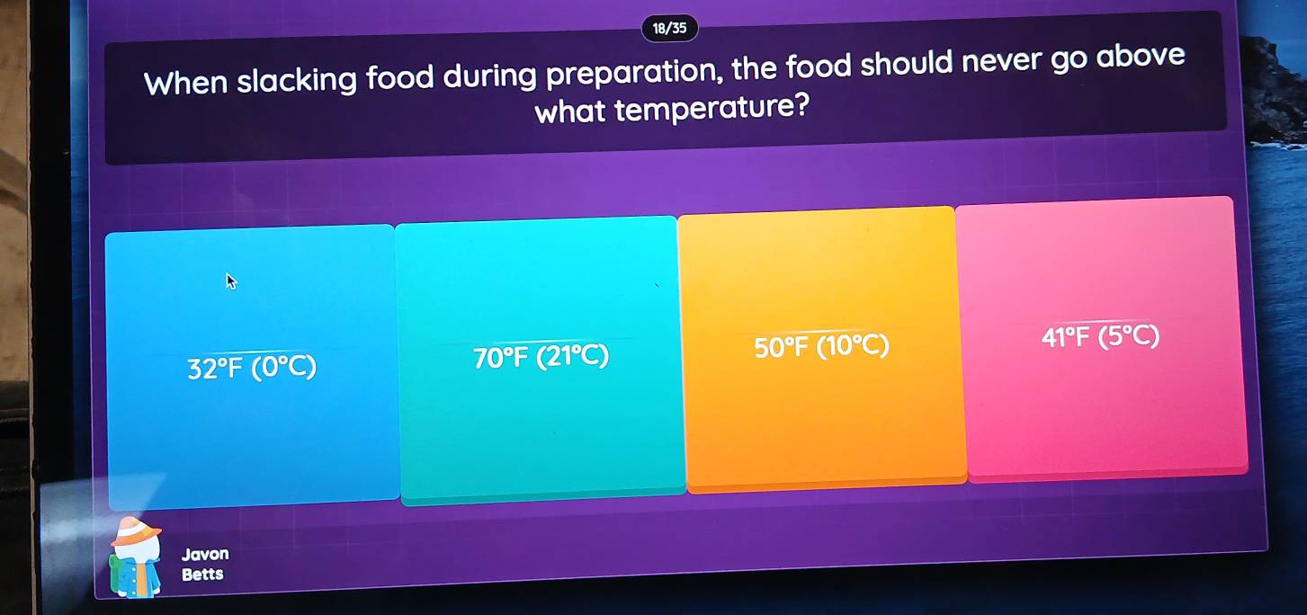 18/35
When slacking food during preparation, the food should never go above
what temperature?
50°F (10°C)
41°F(5°C)
32°F(0°C)
70°F (21°C
Javon
Betts