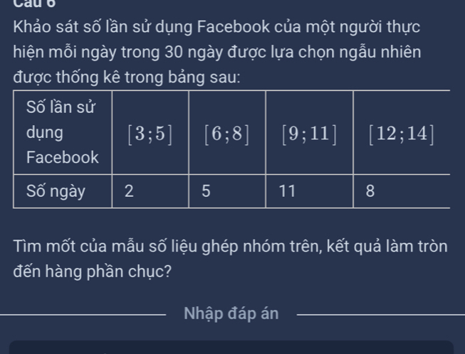 Cauo
Khảo sát số lần sử dụng Facebook của một người thực
hiện mỗi ngày trong 30 ngày được lựa chọn ngẫu nhiên
được thống kê trong bảng sau:
Tìm mốt của mẫu số liệu ghép nhóm trên, kết quả làm tròn
đến hàng phần chục?
Nhập đáp án