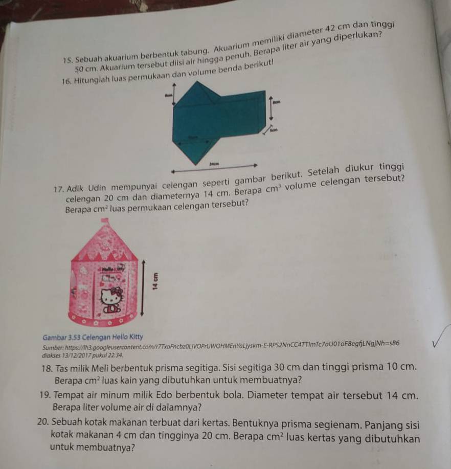 Sebuah akvarium berbentuk tabung. Akuarium memiliki diameter 42 cm dan tingg
50 cm. Akuarium tersebut diisi air hingga penuh, Berapa liter air yang diperlukan? 
16. Hitunglah luas permukaan dan volume benda berikut! 
celengan 20 cm dan diameternya 14 cm. Berapa cm^3 volume celengan tersebut? 
Berapa cm^2 luas permukaan celengan tersebut? 
Gambar 3.53 Celengan Hello Kitty 
Sumber: https://Ih3.googleusercontent.com/r7TxoFncbz0LiVOPrUWOHMEnYaLjyskm-E-RPS2NnCC4TTImTc7aU01oF8egfjLNgjNh =s86 
diakses 13/12/2017 pukul 22.34. 
18. Tas milik Meli berbentuk prisma segitiga. Sisi segitiga 30 cm dan tinggi prisma 10 cm. 
Berapa cm^2 luas kain yang dibutuhkan untuk membuatnya? 
19. Tempat air minum milik Edo berbentuk bola. Diameter tempat air tersebut 14 cm. 
Berapa liter volume air di dalamnya? 
20. Sebuah kotak makanan terbuat dari kertas. Bentuknya prisma segienam. Panjang sisi 
kotak makanan 4 cm dan tingginya 20 cm. Berapa cm^2 luas kertas yang dibutuhkan 
untuk membuatnya?