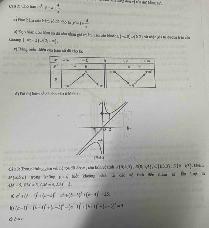 Tuên hằng đơn vị của độ) bằng 83°.
Câu 2: Cho hàm số y=x+ 4/x .
a) Đạo hàm của hàm số đã cho là y'=1+ 4/x^2 .
b) Đạo hàm của hàm số đã cho nhận giá trị âm trên các khoảng (-2;0)∪ (0;2) và nhận giá trị dương trên các
khoảng (-∈fty ;-2)∪ (2;+∈fty ).
c) Bảng biến thiên của hàm số đã cho là:
d) Đồ thị hàm số đã cho như ở hình 4:
y
4
-2 0 2 x
-4
Hình 4
Câu 3: Trong không gian với hệ tọa độ Oxyz , cho bốn vệ tinh A(0;4;5),B(0;5;4),C(1;3;3),D(1;-1;3). Điểm
M(a;b;c) trong không gian, biết khoảng cách từ các vệ tinh đến điễm M lần lượt là
AM=5,BM=5,CM=3,DM=3.
a) a^2+(b-4)^2+(c-5)^2=a^2+(b-5)^2+(c-4)^2=25.
b) (a-1)^2+(b-3)^2+(c-3)^2=(a-1)^2+(b+1)^2+(c-3)^2=9.
c) b=c.