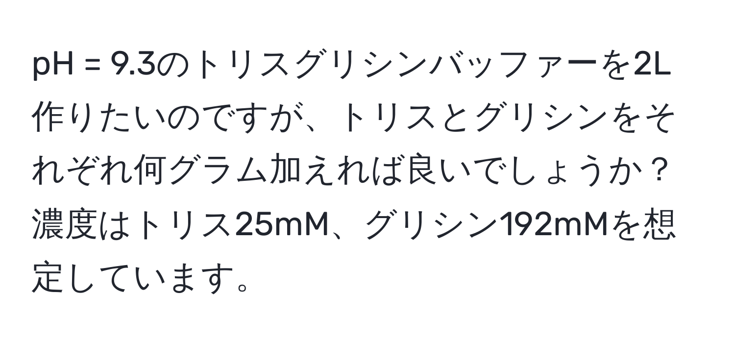 pH = 9.3のトリスグリシンバッファーを2L作りたいのですが、トリスとグリシンをそれぞれ何グラム加えれば良いでしょうか？濃度はトリス25mM、グリシン192mMを想定しています。