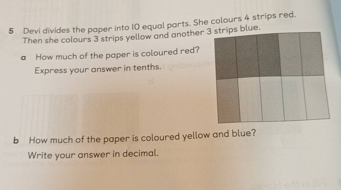 Devi divides the paper into 10 equal parts. She colours 4 strips red. 
Then she colours 3 strips yellow and another 3 strips blue. 
a How much of the paper is coloured red? 
Express your answer in tenths. 
b How much of the paper is coloured yellow and blue? 
Write your answer in decimal.