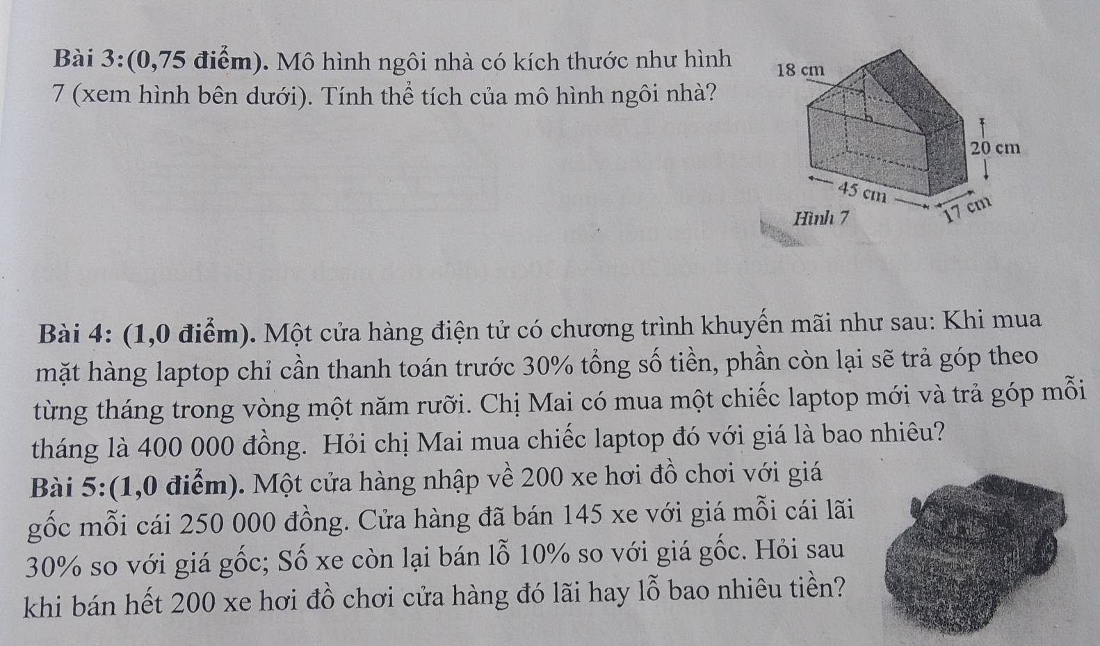 (0,75 điểm). Mô hình ngôi nhà có kích thước như hình 
7 (xem hình bên dưới). Tính thể tích của mô hình ngôi nhà? 
Bài 4: (1,0 điểm). Một cửa hàng điện tử có chương trình khuyển mãi như sau: Khi mua 
mặt hàng laptop chỉ cần thanh toán trước 30% tổng số tiền, phần còn lại sẽ trả góp theo 
từng tháng trong vòng một năm rưỡi. Chị Mai có mua một chiếc laptop mới và trả góp mỗi 
tháng là 400 000 đồng. Hỏi chị Mai mua chiếc laptop đó với giá là bao nhiêu? 
Bài 5:(1,0 điểm). Một cửa hàng nhập về 200 xe hơi đồ chơi với giá 
gốc mỗi cái 250 000 đồng. Cửa hàng đã bán 145 xe với giá mỗi cái lãi
30% so với giá gốc; Số xe còn lại bán lỗ 10% so với giá gốc. Hỏi sau 
khi bán hết 200 xe hơi đồ chơi cửa hàng đó lãi hay lỗ bao nhiêu tiền?