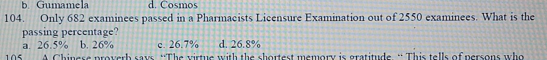 b. Gumamela d. Cosmos
104. Only 682 examinees passed in a Pharmacists Licensure Examination out of 2550 examinees. What is the
passing percentage?
a. 26.5% b. 26% c. 26.7% d. 26.8%
105 A Chinese proverb says “The virtue with the shortest memory is gratitude. “ This tells of persons who