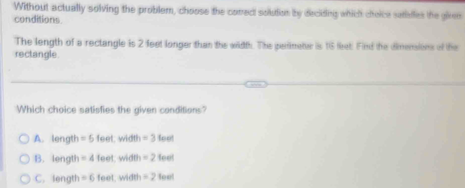 Without actually solving the problem, choose the correct solution by deciding which cioice satiaffes the giren
conditions
The length of a rectangle is 2 feet longer than the width. The perimeter is 16 leet. Find the dimensions of the
rectangle
Which choice satisfies the given conditions?
A. length = 5 feet; width =3 fee!
B. length = 4 feet, width =2 feel
C. length = 6 feet, width = 2 feel