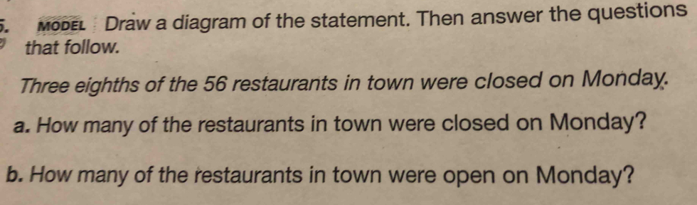 MoDeL Draw a diagram of the statement. Then answer the questions 
that follow. 
Three eighths of the 56 restaurants in town were closed on Monday. 
a. How many of the restaurants in town were closed on Monday? 
b. How many of the restaurants in town were open on Monday?