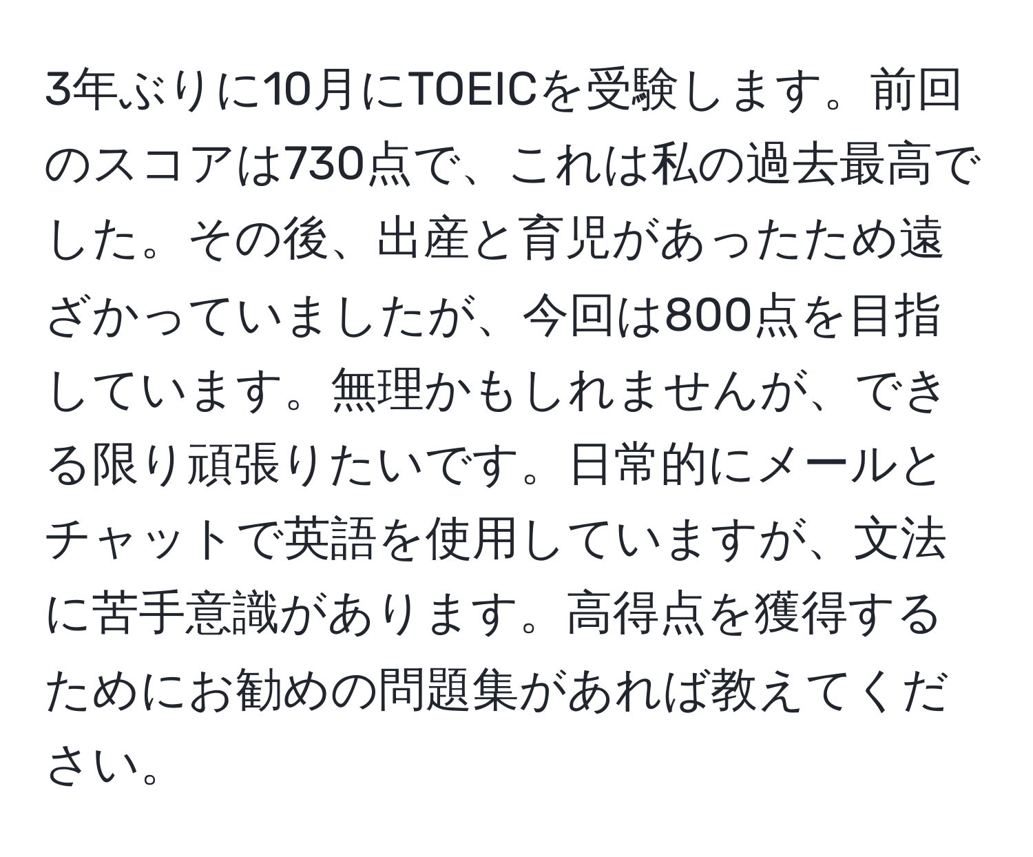 3年ぶりに10月にTOEICを受験します。前回のスコアは730点で、これは私の過去最高でした。その後、出産と育児があったため遠ざかっていましたが、今回は800点を目指しています。無理かもしれませんが、できる限り頑張りたいです。日常的にメールとチャットで英語を使用していますが、文法に苦手意識があります。高得点を獲得するためにお勧めの問題集があれば教えてください。