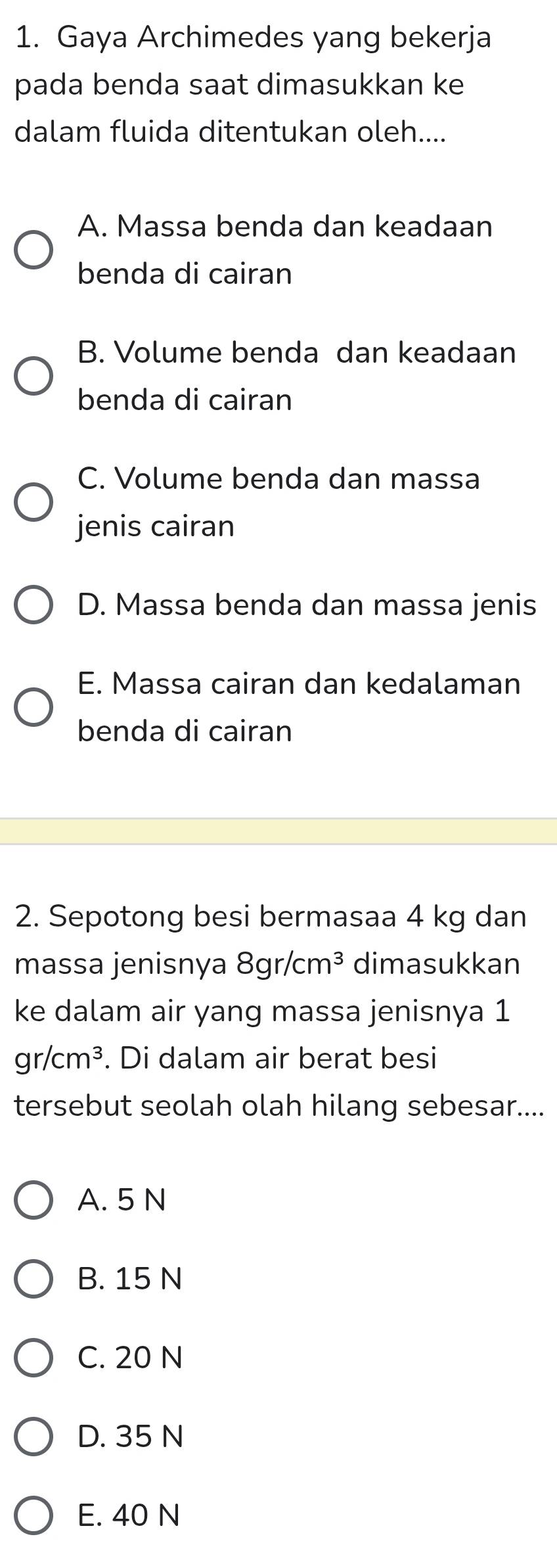 Gaya Archimedes yang bekerja
pada benda saat dimasukkan ke
dalam fluida ditentukan oleh....
A. Massa benda dan keadaan
benda di cairan
B. Volume benda dan keadaan
benda di cairan
C. Volume benda dan massa
jenis cairan
D. Massa benda dan massa jenis
E. Massa cairan dan kedalaman
benda di cairan
2. Sepotong besi bermasaa 4 kg dan
massa jenisnya 8gr/cm^3 dimasukkan
ke dalam air yang massa jenisnya 1
gr/cm^3. Di dalam air berat besi
tersebut seolah olah hilang sebesar....
A. 5 N
B. 15 N
C. 20 N
D. 35 N
E. 40 N