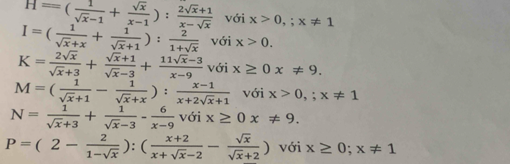 H=( 1/sqrt(x)-1 + sqrt(x)/x-1 ): (2sqrt(x)+1)/x-sqrt(x)  với x>0,;x!= 1
I=( 1/sqrt(x)+x + 1/sqrt(x)+1 ): 2/1+sqrt(x)  với x>0.
K= 2sqrt(x)/sqrt(x)+3 + (sqrt(x)+1)/sqrt(x)-3 + (11sqrt(x)-3)/x-9  downarrow ới x≥ 0x!= 9.
M=( 1/sqrt(x)+1 - 1/sqrt(x)+x ): (x-1)/x+2sqrt(x)+1  với x>0,; x!= 1
N= 1/sqrt(x)+3 + 1/sqrt(x)-3 - 6/x-9  với x≥ 0x!= 9.
P=(2- 2/1-sqrt(x) ):( (x+2)/x+sqrt(x)-2 - sqrt(x)/sqrt(x)+2 ) với x≥ 0; x!= 1