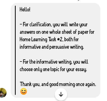 Hello! 
- For clarification, you will write your 
answers on one whole sheet of paper for 
Home Learning Task #2, both for 
informative and persuasive writing. 
- For the informative writing, you will 
choose only one topic for your essay. 
Thank you, and good morning once again.