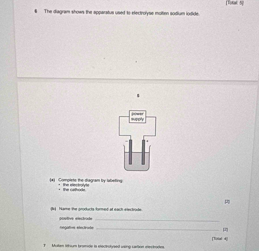 [Total: 5] 
6 The diagram shows the apparatus used to electrolyse molten sodium iodide. 
5 
power 
supply 
(a) Complete the diagram by labelling: 
the electrolyte 
the cathode. 
[2] 
(b) Name the products formed at each electrode. 
positive electrode_ 
negative electrode_ 
[2] 
[Total: 4] 
7 Molten lithium bromide is electrolysed using carbon electrodes.