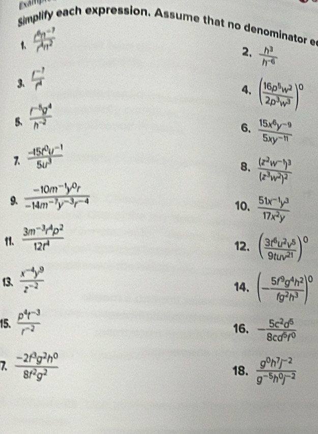 xamp
simplify each expression. Assume that no denominator e
1、  (c^6n^(-7))/c^4n^2 
2.  h^3/h^(-6) 
3.  (t^(-7))/t^4 
4, ( 16p^5w^2/2p^3w^3 )^0
5、  (r^(-5)g^4)/h^(-2) 
6.  (15x^6y^(-9))/5xy^(-11) 
  (-15t^0u^(-1))/5u^3 
8. frac (z^2w^(-1))^3(z^3w^2)^2
9、  (-10m^(-1)y^0r)/-14m^(-7)y^(-3)r^(-4) 
10.  (51x^(-1)y^3)/17x^2y 
11、  (3m^(-3)r^4p^2)/12r^4 
12. ( 3t^6u^2v^5/9tuv^(21) )^0
13、  (x^(-4)y^9)/z^(-2) 
14. (- 5f^9g^4h^2/fg^2h^3 )^0
15.  (p^4t^(-3))/r^(-2) 
16. - 5c^2d^5/8cd^5f^0 
7  (-2f^3g^2h^0)/8f^2g^2 
18.  (g^0h^7j^(-2))/g^(-5)h^0j^(-2) 