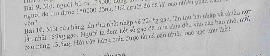 Một người bỏ ra 125000 đồng từ 
người đó thu được 150000 đồng. Hỏi người đó đã lãi bao nhiều phản là 
Bài 10. Một cửa hàng lần thứ nhất nhập về 224kg gạo, lần thứ hai nhập về nhiều hơn 
vốn? 
lần nhất 159kg gạo. Người ta đem hết số gạo đã mua chia đều vào các bao nhỏ, mỗi 
bao nặng 13,5kg. Hỏi cửa hàng chia được tất cả bao nhiêu bao gạo như thế?