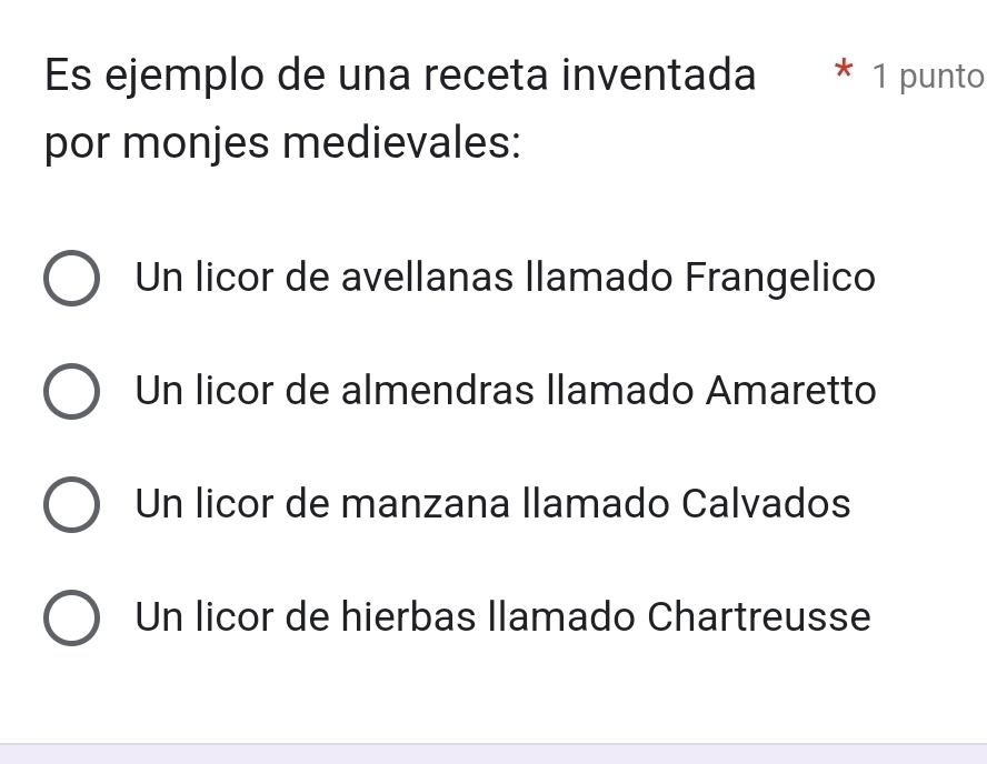 Es ejemplo de una receta inventada * 1 punto
por monjes medievales:
Un licor de avellanas llamado Frangelico
Un licor de almendras llamado Amaretto
Un licor de manzana llamado Calvados
Un licor de hierbas llamado Chartreusse