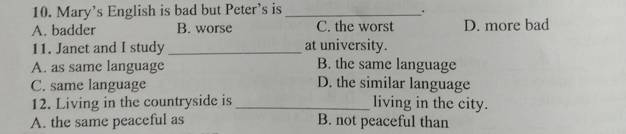 Mary’s English is bad but Peter’s is _·
A. badder B. worse C. the worst D. more bad
11. Janet and I study _at university.
A. as same language B. the same language
C. same language D. the similar language
12. Living in the countryside is_ living in the city.
A. the same peaceful as B. not peaceful than