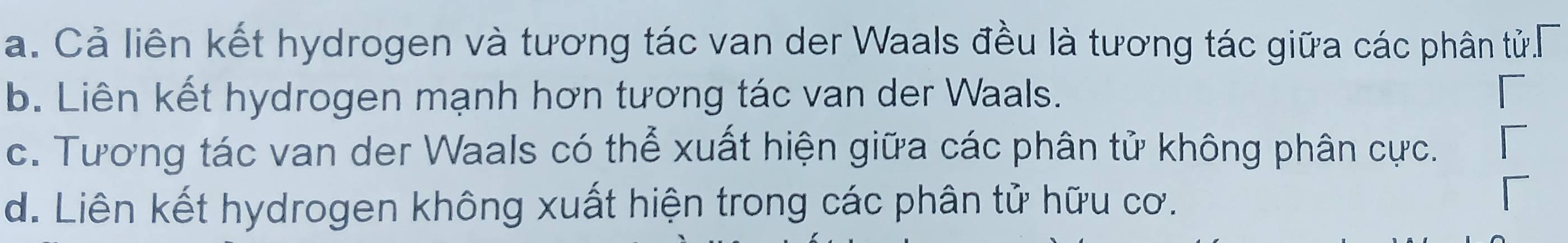 a. Cả liên kết hydrogen và tương tác van der Waals đều là tương tác giữa các phân tử.
b. Liên kết hydrogen mạnh hơn tương tác van der Waals.
c. Tương tác van der Waals có thể xuất hiện giữa các phân tử không phân cực.
d. Liên kết hydrogen không xuất hiện trong các phân tử hữu cơ.