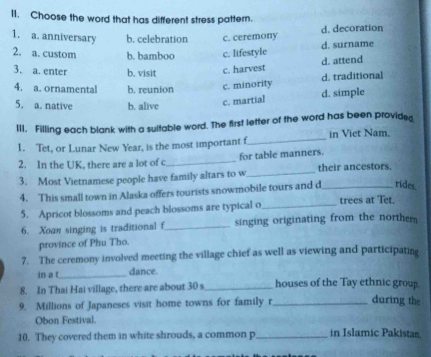 Choose the word that has different stress pattern.
1. a. anniversary b. celebration c. ceremony d. decoration
2. a. custom b. bamboo c. lifestyle d. surname
3. a. enter b. visit
c. harvest d. attend
4. a. ornamental b. reunion c. minority d. traditional
5. a. native b. alive
c. martial d. simple
III. Filling each blank with a suitable word. The first letter of the word has been provided
in Viet Nam.
1. Tet, or Lunar New Year, is the most important f_
2. In the UK, there are a lot of c_ for table manners.
their ancestors.
3. Most Vietnamese people have family altars to w_
4. This small town in Alaska offers tourists snowmobile tours and d_
rides
5. Apricot blossoms and peach blossoms are typical o_
trees at Tet.
6. Xoan singing is traditional f_ singing originating from the norther 
province of Phu Tho.
7. The ceremony involved meeting the village chief as well as viewing and participating
in a t_ dance.
8. In Thai Hai village, there are about 30 s_
houses of the Tay ethnic group.
9. Millions of Japaneses visit home towns for family r_
during the
Obon Festival.
10. They covered them in white shrouds, a common p_
in Islamic Pakistan.