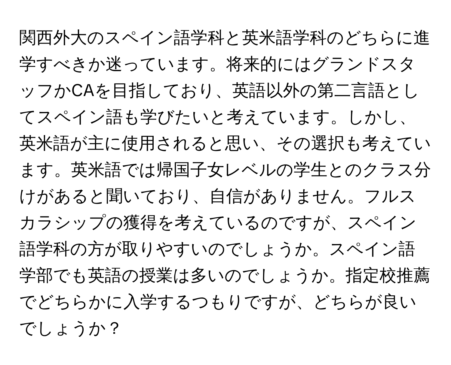 関西外大のスペイン語学科と英米語学科のどちらに進学すべきか迷っています。将来的にはグランドスタッフかCAを目指しており、英語以外の第二言語としてスペイン語も学びたいと考えています。しかし、英米語が主に使用されると思い、その選択も考えています。英米語では帰国子女レベルの学生とのクラス分けがあると聞いており、自信がありません。フルスカラシップの獲得を考えているのですが、スペイン語学科の方が取りやすいのでしょうか。スペイン語学部でも英語の授業は多いのでしょうか。指定校推薦でどちらかに入学するつもりですが、どちらが良いでしょうか？