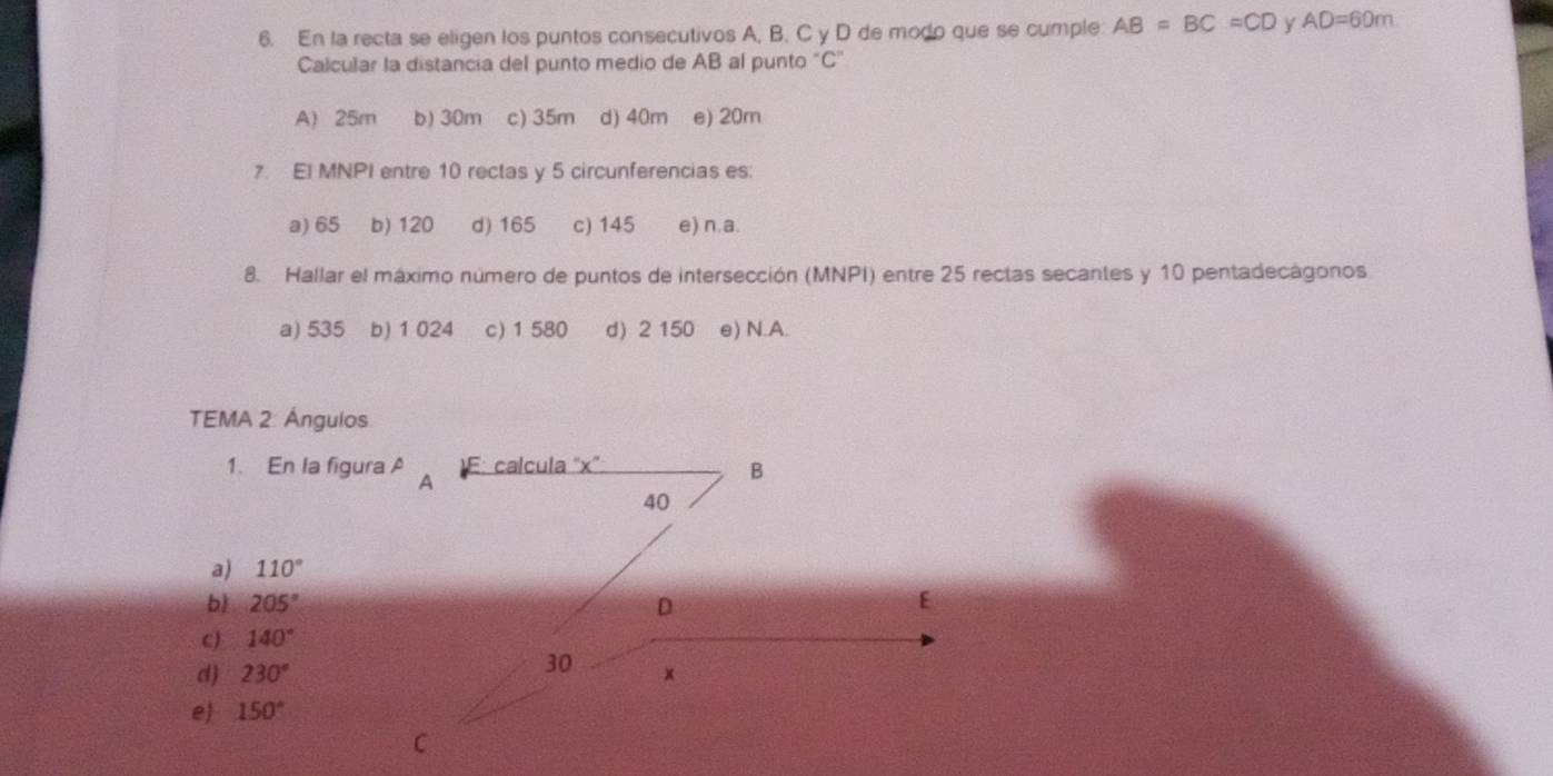 En la recta se eligen los puntos consecutivos A, B, C y D de modo que se cumple: AB=BC=CD y AD=60m
Calcular la distancia del punto medio de AB al punto "C"
A) 25m b) 30m c) 35m d) 40m e) 20m
7. El MNPI entre 10 rectas y 5 circunferencias es:
a) 65 b) 120 d) 165 c) 145 e) n.a.
8. Hallar el máximo número de puntos de intersección (MNPI) entre 25 rectas secantes y 10 pentadecágonos.
a) 535 b) 1 024 c) 1 580 d) 2 150 e) N.A.
TEMA 2: Ángulos
1. En la figura A
a) 110°
b 205°
c) 140°
d 230°
e) 150°