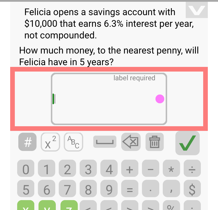 Felicia opens a savings account with
$10,000 that earns 6.3% interest per year, 
not compounded. 
How much money, to the nearest penny, will 
Felicia have in 5 years? 
label required 
# X^2 A B_C 
0 1 2 3 4 + * ÷
5 6 7 8 9 = 1 S 
0/