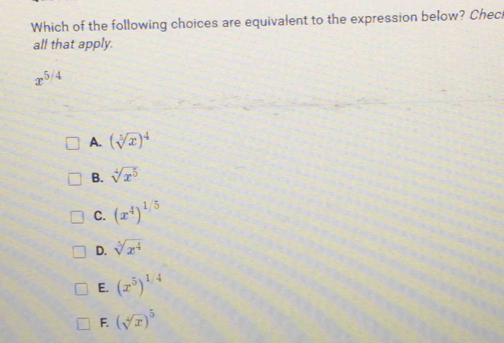 Which of the following choices are equivalent to the expression below? Chec
all that apply.
x^(5/4)
A. (sqrt[5](x))^4
B. sqrt[4](x^5)
C. (x^4)^1/5
D. sqrt[5](x^4)
E. (x^5)^1/4
F. (sqrt[4](x))^5