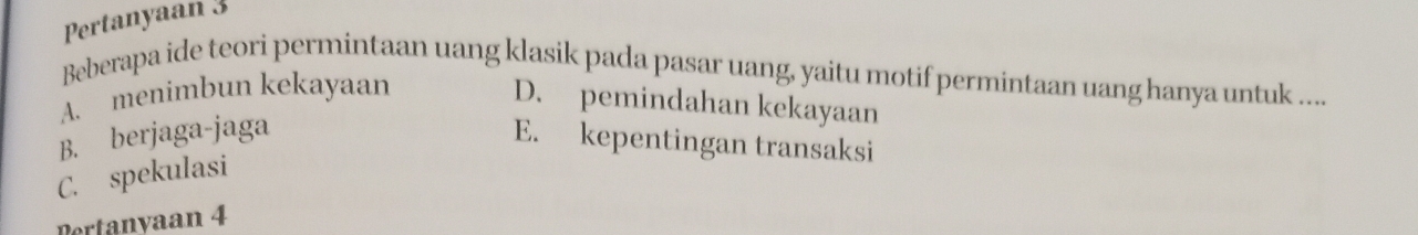 Pertanyaan 3
Beberapa ide teori permintaan uang klasik pada pasar uang, yaitu motif permintaan uang hanya untuk .....
A. menimbun kekayaan
D. pemindahan kekayaan
B. berjaga-jaga
E. kepentingan transaksi
C. spekulasi
Pertanyaan 4