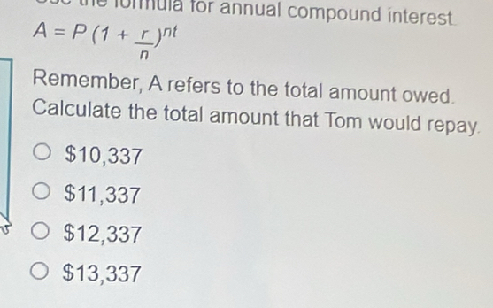 formula for annual compound interest .
A=P(1+ r/n )^nt
Remember, A refers to the total amount owed.
Calculate the total amount that Tom would repay.
$10,337
$11,337
$12,337
$13,337