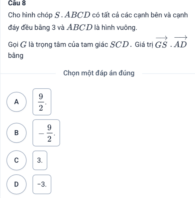 Cho hình chóp S . ABCD có tất cả các cạnh bên và cạnh
đáy đều bằng 3 và ABCD là hình vuông.
Gọi G là trọng tâm của tam giác SCD. Giá trị vector GS· vector AD
bằng
Chọn một đáp án đúng
A  9/2 .
B - 9/2 .
C 3.
D -3.