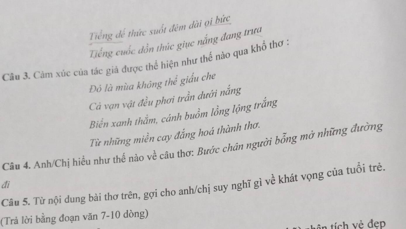 Tiếng đế thức suốt đêm dài ọi bức
Tiếng cuốc đồn thúc giục nắng đang trưa
Câu 3. Cảm xúc của tác giả được thể hiện như thế nào qua khổ thơ :
Đó là mùa không thể giấu che
Cả vạn vật đều phơi trần dưới nắng
Biển xanh thắm, cánh buồm lồng lộng trắng
Từ những miền cay đắng hoá thành thơ.
Câu 4. Anh/Chị hiều như thế nào về câu thơ: Bước chân người bổng mở những đường
đi
Câu 5. Từ nội dung bài thơ trên, gợi cho anh/chị suy nghĩ gì về khát vọng của tuổi trẻ.
(Trả lời bằng đoạn văn 7-10 dòng)
tên tích vẻ đẹp