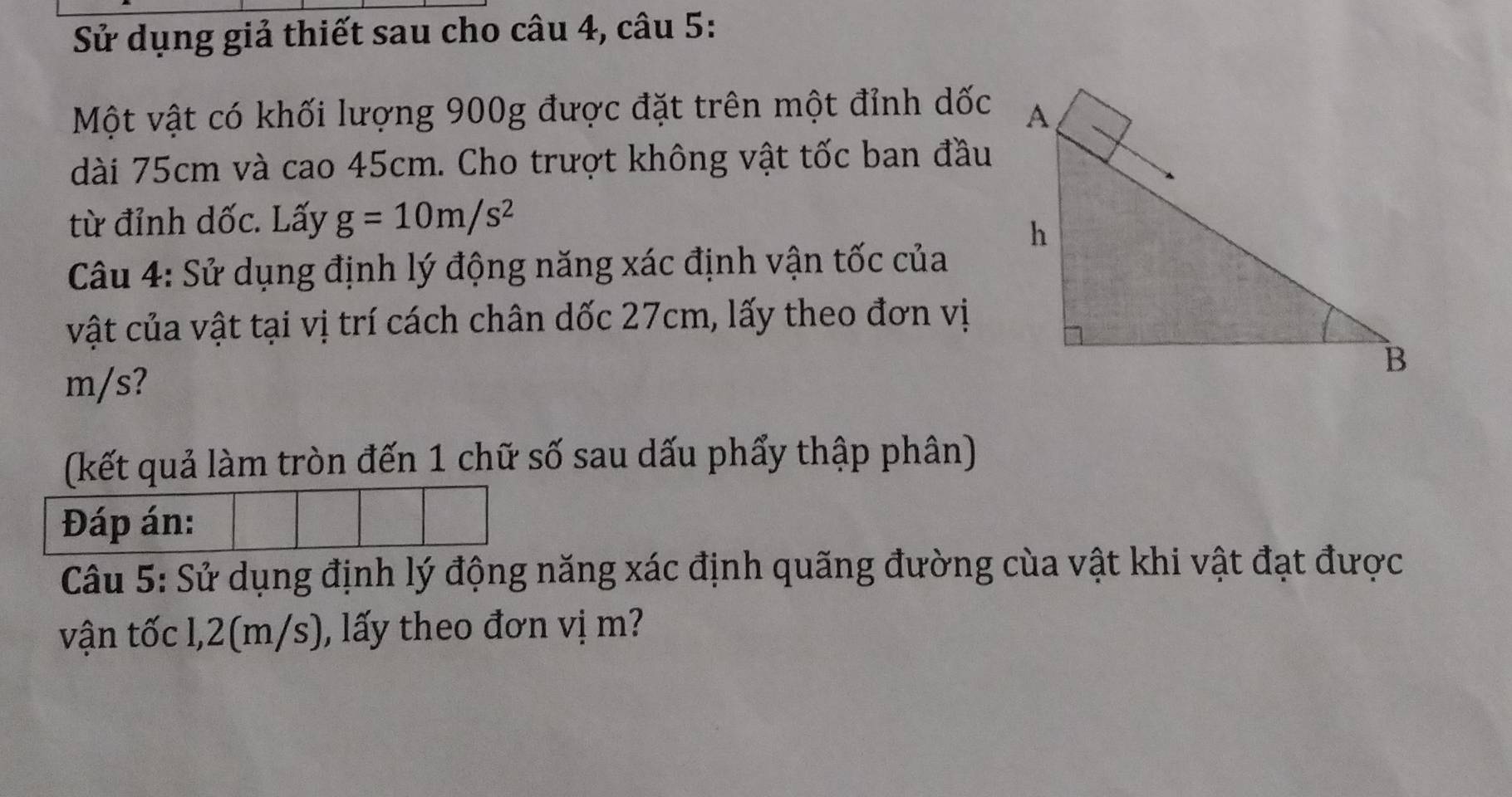 Sử dụng giả thiết sau cho câu 4, câu 5: 
Một vật có khối lượng 900g được đặt trên một đỉnh dốc 
dài 75cm và cao 45cm. Cho trượt không vật tốc ban đầu 
từ đỉnh dốc. Lấy g=10m/s^2
Câu 4: Sử dụng định lý động năng xác định vận tốc của 
vật của vật tại vị trí cách chân dốc 27cm, lấy theo đơn vị
m/s? 
(kết quả làm tròn đến 1 chữ số sau dấu phẩy thập phân) 
Đáp án: 
Câu 5: Sử dụng định lý động năng xác định quãng đường của vật khi vật đạt được 
vận tốc l, 2(m/s), lấy theo đơn vị m?