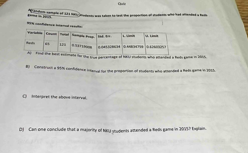 Quiz 
random sample of 121 NKU students was taken to test the proportion of students who had attended a Reds 
game in 2015.
95% confidence interval results: 
he true percentage of NKU students who attended a Reds game in 2015. 
B) Construct a 95% confidence interval for the proportion of students who attended a Reds game in 2015. 
C) Interpret the above interval. 
D) Can one conclude that a majority of NKU students attended a Reds game in 2015? Explain.