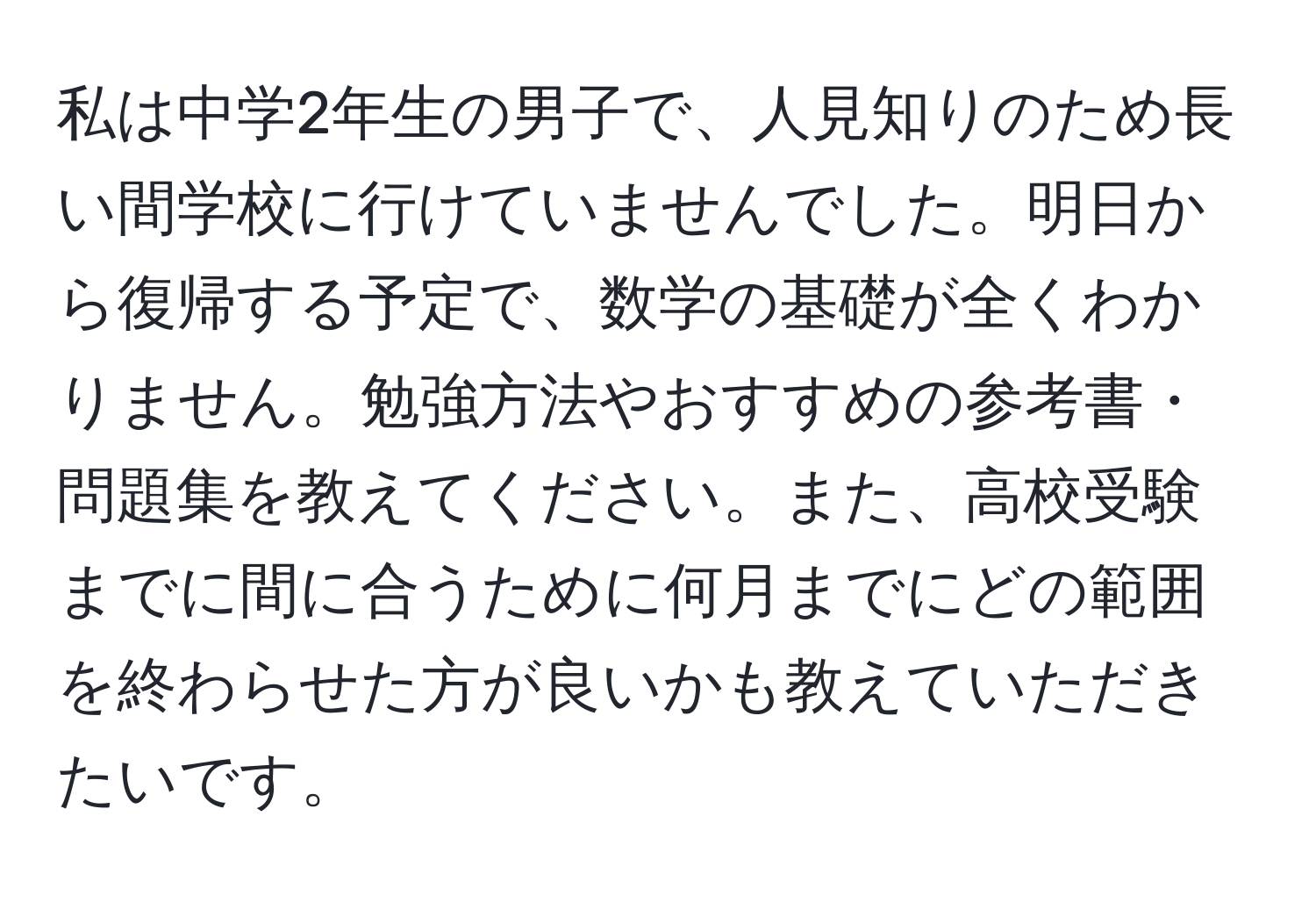 私は中学2年生の男子で、人見知りのため長い間学校に行けていませんでした。明日から復帰する予定で、数学の基礎が全くわかりません。勉強方法やおすすめの参考書・問題集を教えてください。また、高校受験までに間に合うために何月までにどの範囲を終わらせた方が良いかも教えていただきたいです。