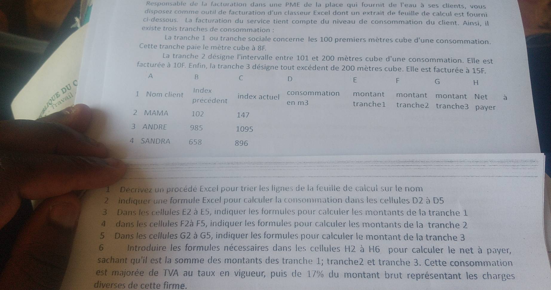 Responsable de la facturation dans une PME de la place qui fournit de l'eau à ses clients, vous
disposez comme outil de facturation d'un classeur Excel dont un extrait de feuille de calcul est fourni
ci-dessous. La facturation du service tient compte du niveau de consommation du client. Ainsi, il
existe trois tranches de consommation :
La tranche 1 ou tranche sociale concerne les 100 premiers mètres cube d'une consommation.
Cette tranche paie le mètre cube à 8F.
La tranche 2 désigne l'intervalle entre 101 et 200 mètres cube d'une consommation. Elle est
facturée à 10F. Enfin, la tranche 3 désigne tout excédent de 200 mètres cube. Elle est facturée à 15F.
A
B
C
D
QUE DU «
E

G H
1 Nom client Index
précédent index actuel
Travail
consommation montant montant montant Net à
en m3 tranche1 tranche2 tranche3 payer
2 MAMA 102 147
3 ANDRE 985 1095
4 SANDRA 658 896
1   Décrivez un procédé Excel pour trier les lignes de la feuille de calcul sur le nom
2  indiquer une formule Excel pour calculer la consommation dans les cellules D2 à D5
3 Dans les cellules E2 à E5, indiquer les formules pour calculer les montants de la tranche 1
4  dans les cellules F2à F5, indiquer les formules pour calculer les montants de la-tranche 2
5 Dans les cellules G2 à G5, indiquer les formules pour calculer le montant de la tranche 3
6  Introduire les formules nécessaires dans les cellules H2 à H6 pour calculer le net à payer,
sachant qu'il est la somme des montants des tranche 1; tranche2 et tranche 3. Cette consommation
est majorée de TVA au taux en vigueur, puis de 17% du montant brut représentant les charges
diverses de cette firme.