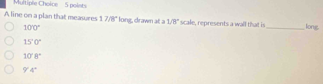 A line on a plan that measures 17/8° long, drawn at a 1/8^n scale, represents a wall that is _long.
10'0''
15'0''
10'8''
9'4''