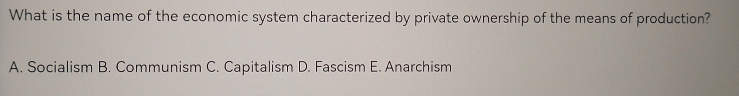 What is the name of the economic system characterized by private ownership of the means of production?
A. Socialism B. Communism C. Capitalism D. Fascism E. Anarchism