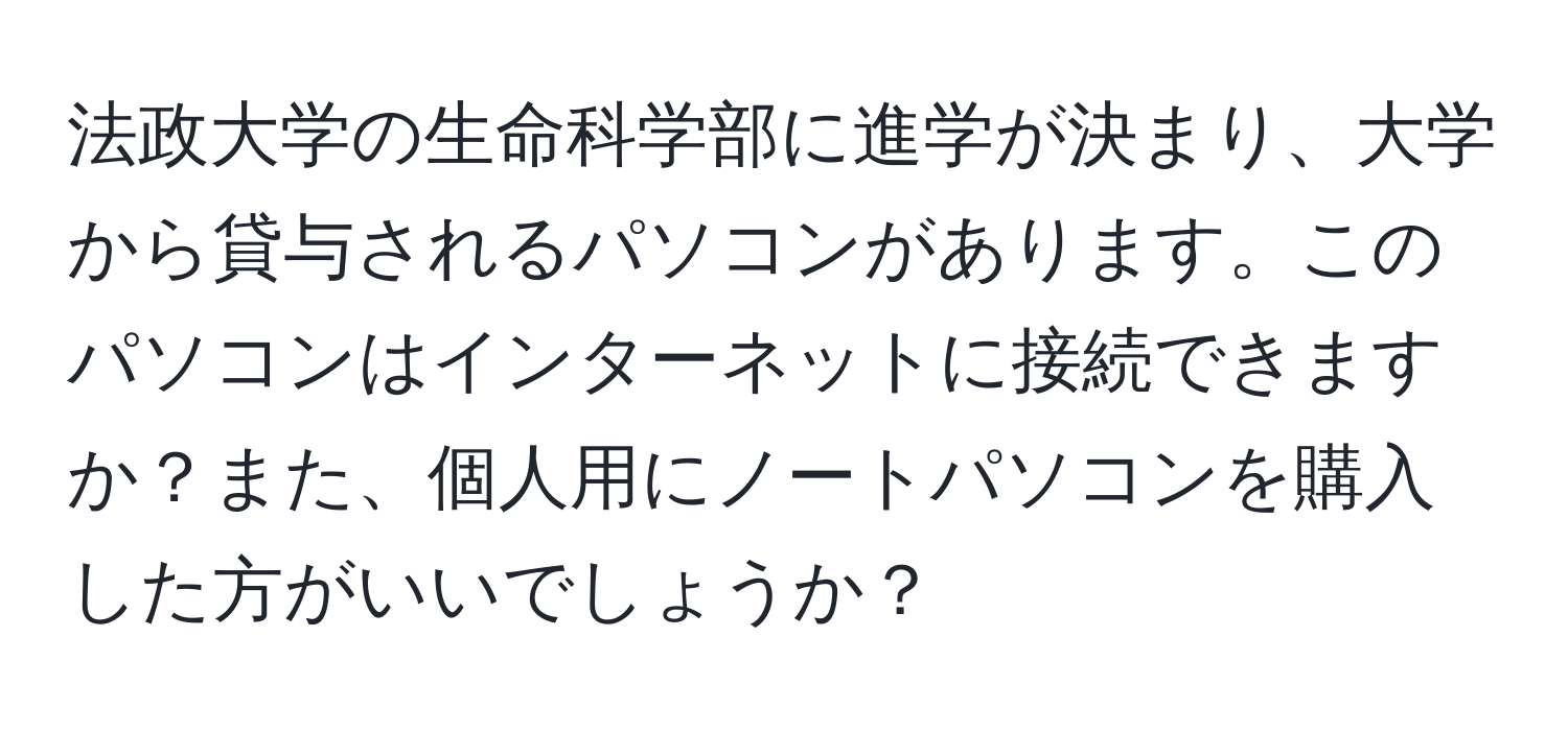 法政大学の生命科学部に進学が決まり、大学から貸与されるパソコンがあります。このパソコンはインターネットに接続できますか？また、個人用にノートパソコンを購入した方がいいでしょうか？