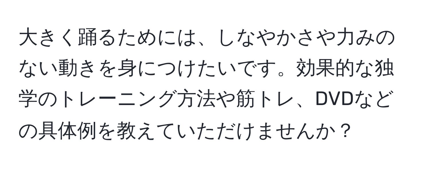 大きく踊るためには、しなやかさや力みのない動きを身につけたいです。効果的な独学のトレーニング方法や筋トレ、DVDなどの具体例を教えていただけませんか？