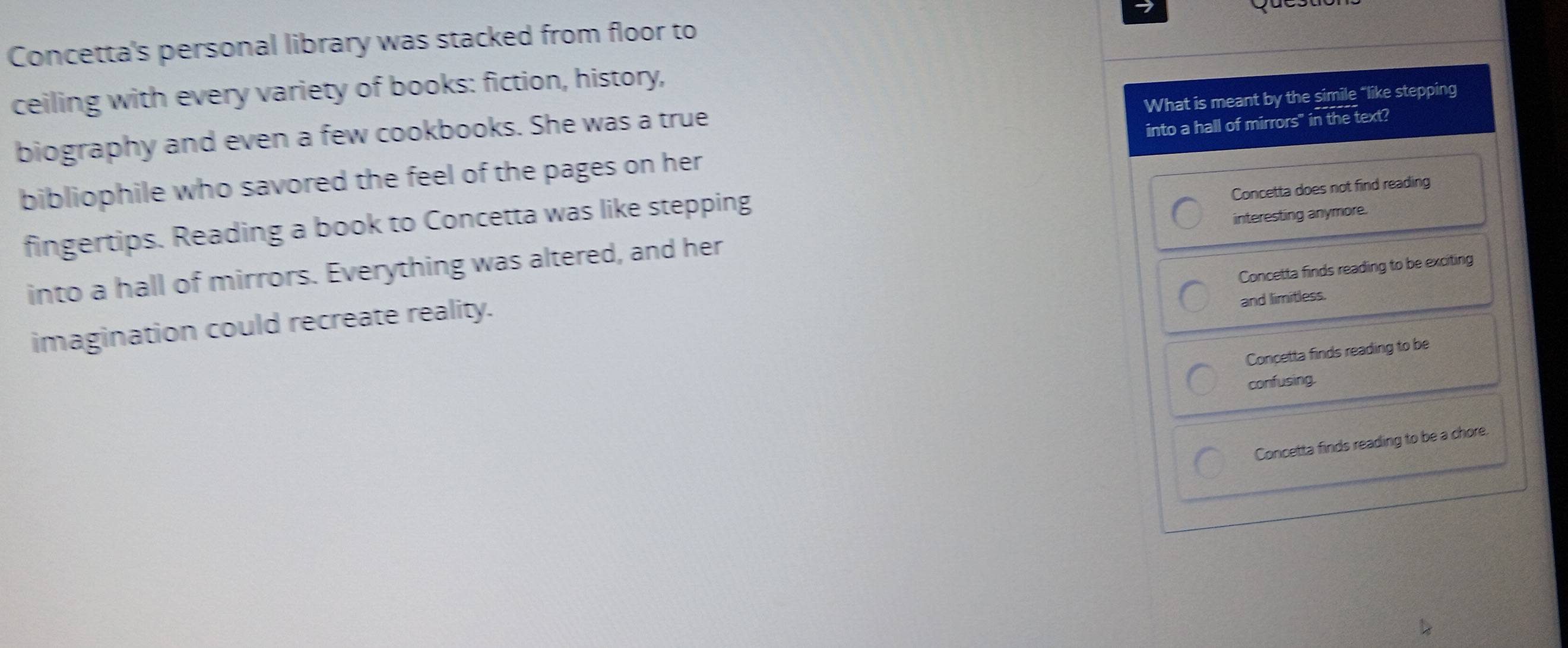 Concetta's personal library was stacked from floor to
ceiling with every variety of books: fiction, history,
What is meant by the simile “like stepping
biography and even a few cookbooks. She was a true
bibliophile who savored the feel of the pages on her into a hall of mirrors" in the text?
Concetta does not find reading
fingertips. Reading a book to Concetta was like stepping
into a hall of mirrors. Everything was altered, and her interesting anymore.
Concetta finds reading to be exciting
imagination could recreate reality.
and limitless.
Concetta finds reading to be
confusing.
Concetta finds reading to be a chore.