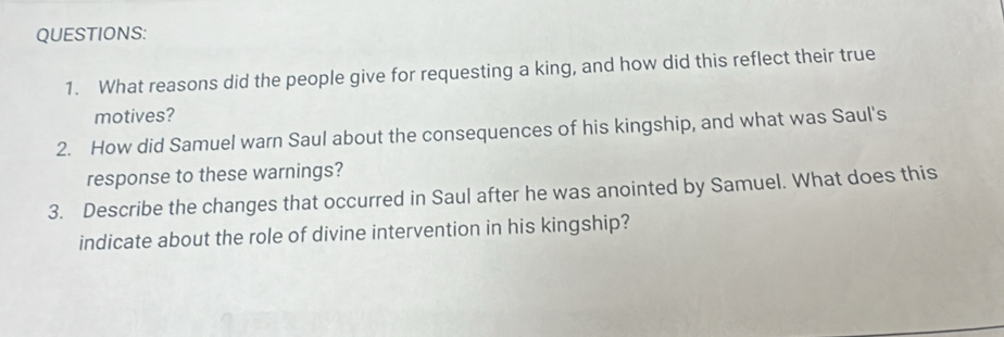 What reasons did the people give for requesting a king, and how did this reflect their true 
motives? 
2. How did Samuel warn Saul about the consequences of his kingship, and what was Saul's 
response to these warnings? 
3. Describe the changes that occurred in Saul after he was anointed by Samuel. What does this 
indicate about the role of divine intervention in his kingship?