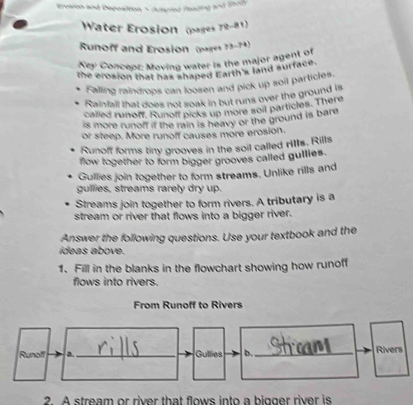 Erosion and Deposition *Adapted Reading and Study
Water Erosion (pages 72-81)
Runoff and Erosion (pages 73-74)
Key Concept: Moving water is the major agent of
the erosion that has shaped Earth's land surface.
Falling raindrops can loosen and pick up soil particles.
Rainfall that does not soak in but runs over the ground is
called runof. Runoff picks up more soil particles. There
is more runon if the rain is heavy or the ground is bare .
or steep. More runoff causes more erosion.
Runoff forms tiny grooves in the soil called rIIs. Rills
flow together to form bigger grooves called gullies.
Gullies join together to form streams. Unlike rills and
gulllies, streams rarely dry up.
Streams join together to form rivers. A tributary is a
stream or river that flows into a bigger river.
Answer the following questions. Use your textbook and the
ideas above.
1. Fill in the blanks in the flowchart showing how runoff
flows into rivers.
From Runoff to Rivers
Runoff 8. _Gullies b. _Rivers
2. A stream or river that flows into a bigger river is