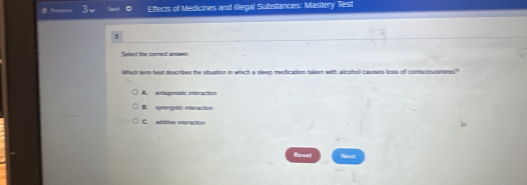 Effects of Medicines and Illegal Substances: Mastery Test
3
Select the cored amswer
Which ter best describes the situation in which a sleep medication taken with alcohol causes loss of consciousness?"
A. artagonistic interaction
B. nymergistic interaction
C. additive nteracion
Resed Next