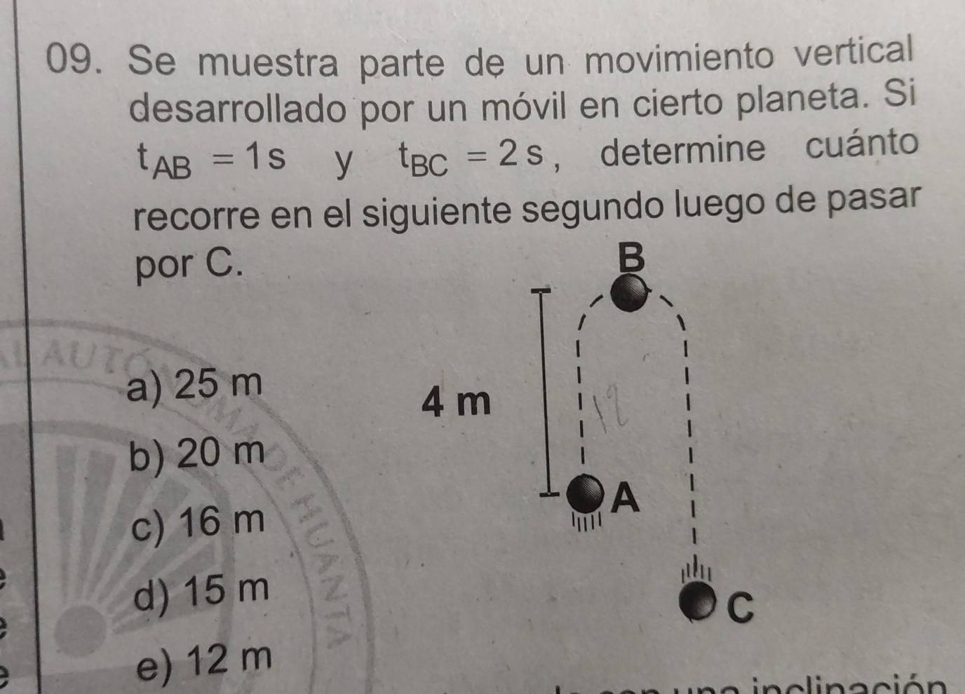 Se muestra parte de un movimiento vertical
desarrollado por un móvil en cierto planeta. Si
t_AB=1s y t_BC=2s , determine cuánto
recorre en el siguiente segundo luego de pasar
por C.
a) 25 m
b) 20 m
c) 16 m
d) 15 m
e) 12 m
linación