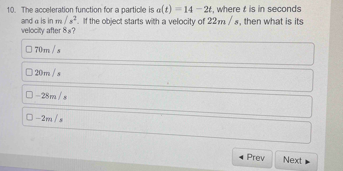 The acceleration function for a particle is a(t)=14-2t , where t is in seconds
and a is in m/s^2. If the object starts with a velocity of 22m / s, then what is its
velocity after 8s?
70m / s
20m / s
-28m / s
-2m / s
Prev Next