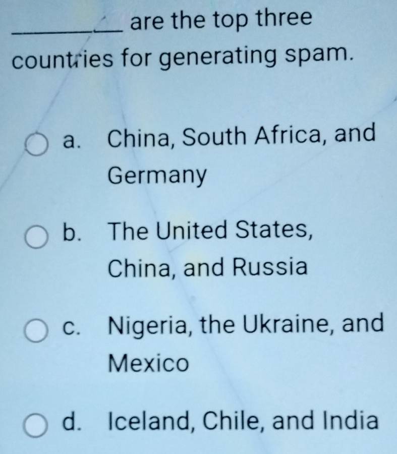 are the top three
countries for generating spam.
a. China, South Africa, and
Germany
b. The United States,
China, and Russia
c. Nigeria, the Ukraine, and
Mexico
d. Iceland, Chile, and India