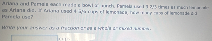 Ariana and Pamela each made a bowl of punch. Pamela used 3 2/3 times as much lemonade 
as Ariana did. If Ariana used 4 5/6 cups of lemonade, how many cups of lemonade did 
Pamela use? 
Write your answer as a fraction or as a whole or mixed number. 
cups