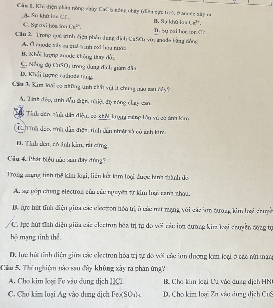 Khi điện phân nóng chảy ( CaCl_2 : nóng chảy (điện cực trơ), ở anode xảy ra
A. Sự khử ion Cl. B. Sự khử ion Ca^(2+).
C. Sự oxi hóa ion Ca^(2+). D. Sự oxi hóa ion Cl.
Câu 2. Trong quá trình điện phân dung dịch CuSO4 với anode bằng đồng.
A. Ở anode xảy ra quá trình oxi hóa nước.
B. Khối lượng anode không thay đổi.
C. Nồng độ CuSO4 trong dung dịch giảm dần.
D. Khối lượng cathode tăng.
Câu 3. Kim loại có những tính chất vật lí chung nào sau đây?
A. Tính dẻo, tính dẫn điện, nhiệt độ nóng chảy cao.
Tính dẻo, tính dẫn điện, có khối lượng riêng lớn và có ánh kim.
C. Tính dẻo, tính dẫn điện, tính dẫn nhiệt và có ánh kim.
D. Tính dẻo, có ánh kim, rất cứng.
Câu 4. Phát biểu nào sau đây đúng?
Trong mạng tinh thể kim loại, liên kết kim loại được hình thành do
A. sự góp chung electron của các nguyên tử kim loại cạnh nhau.
B. lực hút tĩnh điện giữa các electron hóa trị ở các nút mạng với các ion dương kim loại chuyề
C. lực hút tĩnh điện giữa các electron hóa trị tự do với các ion dương kim loại chuyền động tự
bộ mạng tinh thể.
D. lực hút tĩnh điện giữa các electron hóa trị tự do với các ion dương kim loại ở các nút mạng
Câu 5. Thí nghiệm nào sau đây không xảy ra phản ứng?
A. Cho kim loại Fe vào dung dịch HCl. B   Cho kim loại Cu vào dung dịch HN
C. Cho kim loại Ag vào dung dịch Fe_2(SO_4)_3. D. Cho kim loại Zn vào dung dịch CuS