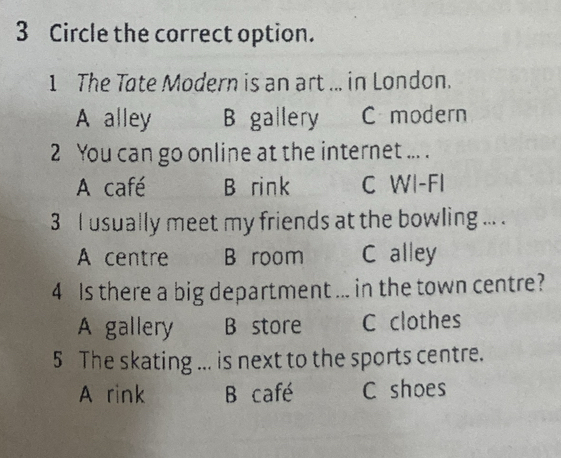 Circle the correct option.
1 The Tate Modern is an art ... in London.
A alley B gallery C modern
2 You can go online at the internet ... .
A café B rink C WI-FI
3 I usually meet my friends at the bowling ... .
A centre B room C alley
4 Is there a big department ... in the town centre?
A gallery B store C clothes
5 The skating ... is next to the sports centre.
A rink B café C shoes