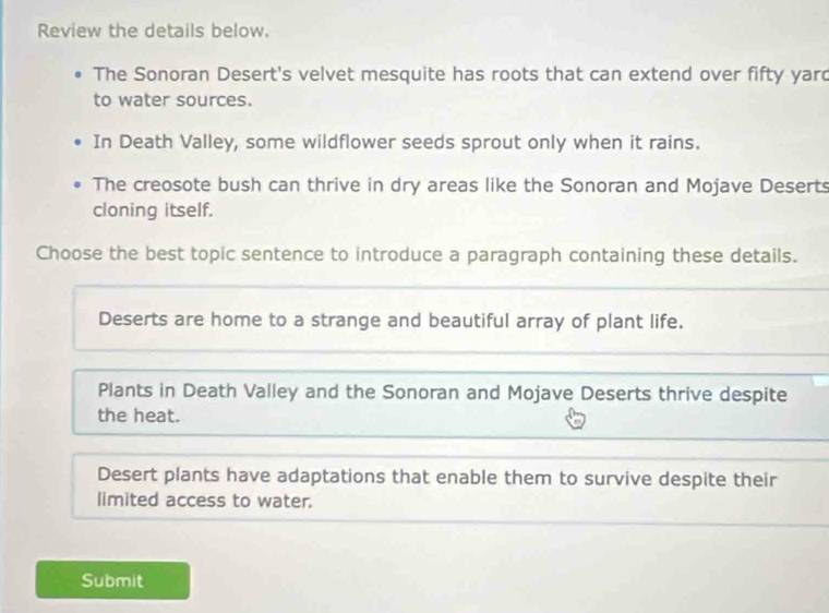 Review the details below.
The Sonoran Desert's velvet mesquite has roots that can extend over fifty yard
to water sources.
In Death Valley, some wildflower seeds sprout only when it rains.
The creosote bush can thrive in dry areas like the Sonoran and Mojave Deserts
cloning itself.
Choose the best topic sentence to introduce a paragraph containing these details.
Deserts are home to a strange and beautiful array of plant life.
Plants in Death Valley and the Sonoran and Mojave Deserts thrive despite
the heat.
Desert plants have adaptations that enable them to survive despite their
limited access to water.
Submit