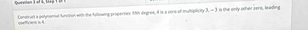 of 6, Step 1 of 1 
Construct a polynomial function with the following properties: fifth degree, 4 is a zero of multiplicity 3, — 3 is the only other zero, leading 
coefficient is 4.